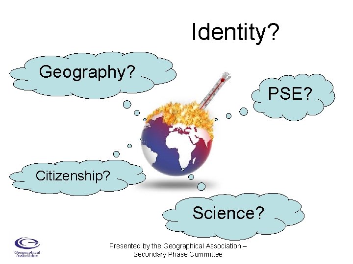 Identity? Geography? PSE? Citizenship? Science? Presented by the Geographical Association – Secondary Phase Committee