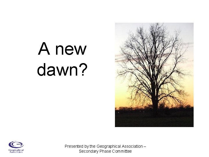 A new dawn? Presented by the Geographical Association – Secondary Phase Committee 