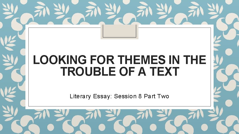 LOOKING FOR THEMES IN THE TROUBLE OF A TEXT Literary Essay: Session 8 Part