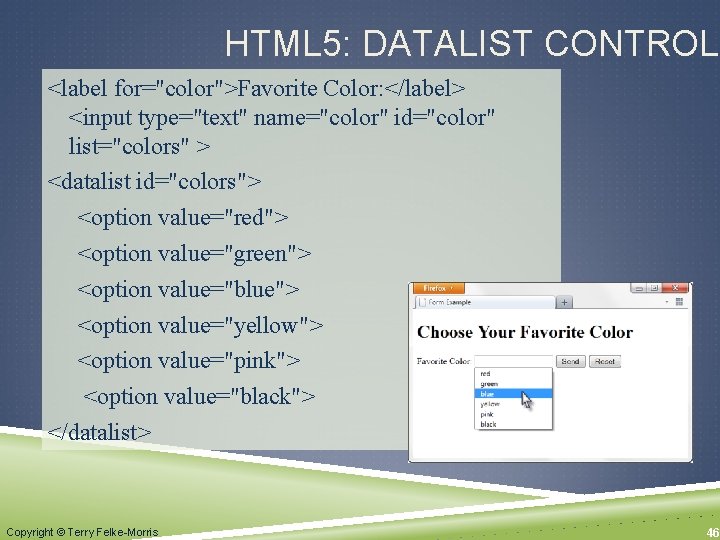 HTML 5: DATALIST CONTROL <label for="color">Favorite Color: </label> <input type="text" name="color" id="color" list="colors" >