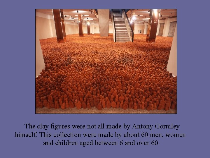 The clay figures were not all made by Antony Gormley himself. This collection were