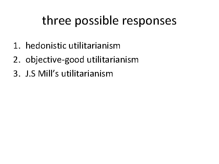 three possible responses 1. hedonistic utilitarianism 2. objective-good utilitarianism 3. J. S Mill’s utilitarianism