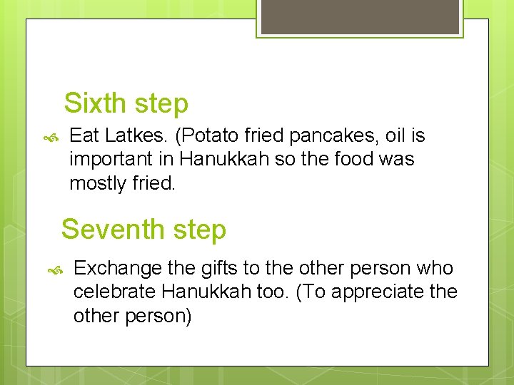 Sixth step Eat Latkes. (Potato fried pancakes, oil is important in Hanukkah so the
