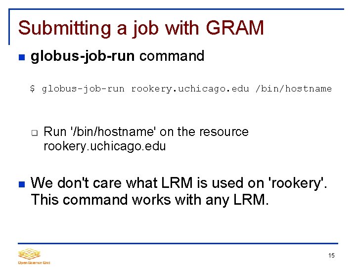 Submitting a job with GRAM globus-job-run command $ globus-job-run rookery. uchicago. edu /bin/hostname Run