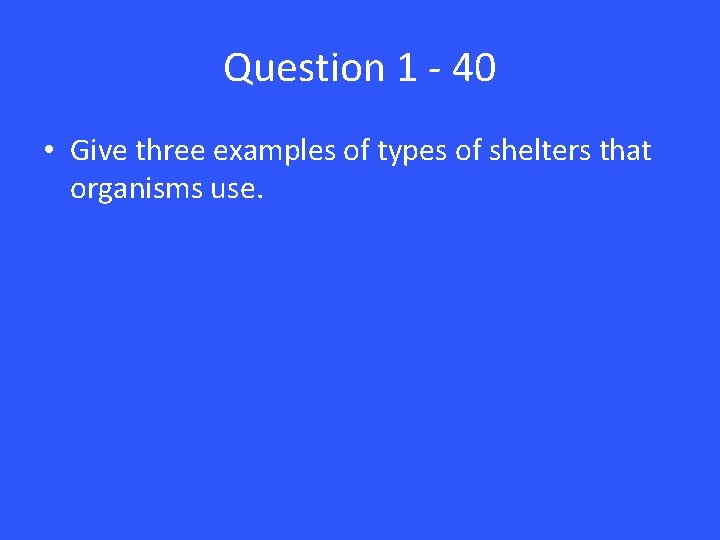 Question 1 - 40 • Give three examples of types of shelters that organisms