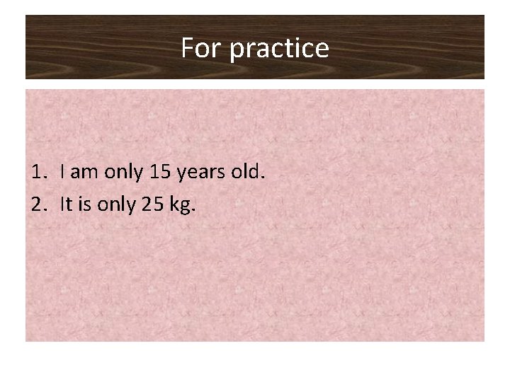 For practice 1. I am only 15 years old. 2. It is only 25