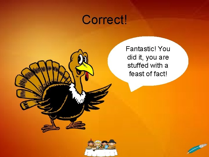Correct! Fantastic! You did it, you are stuffed with a feast of fact! 