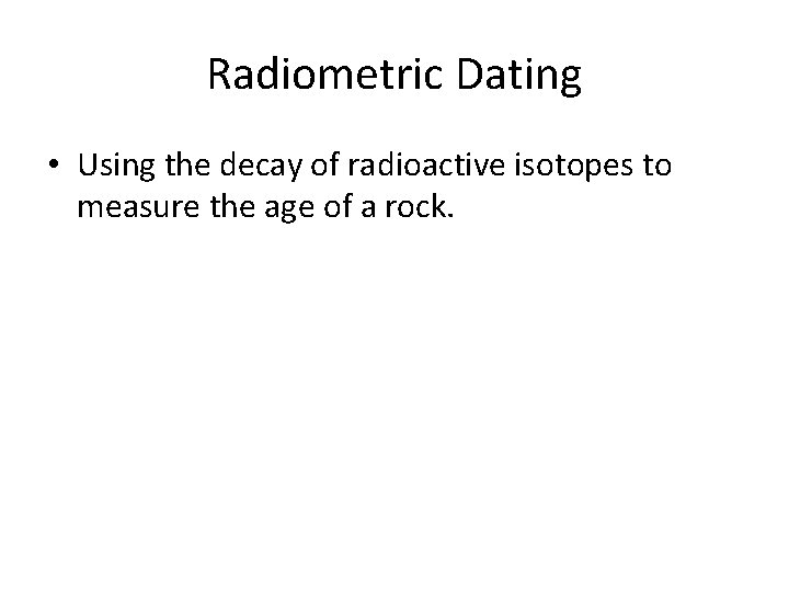 Radiometric Dating • Using the decay of radioactive isotopes to measure the age of