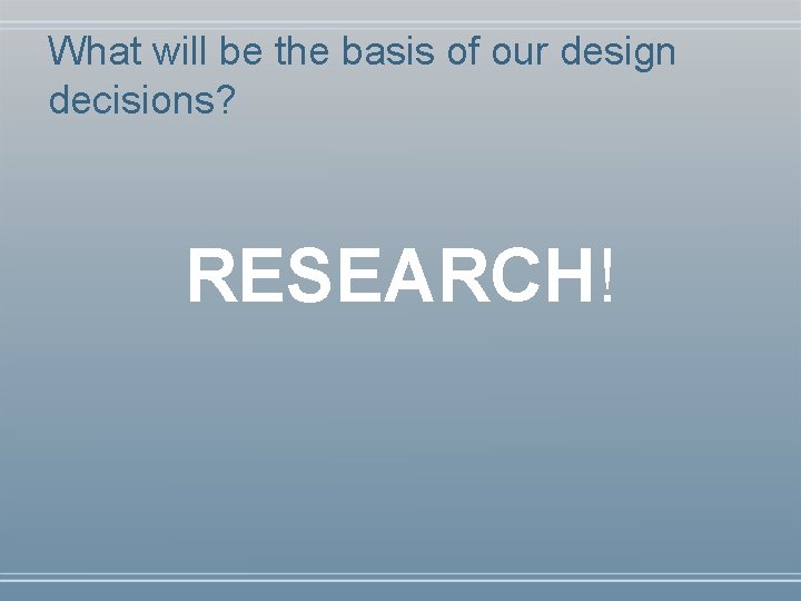 What will be the basis of our design decisions? RESEARCH! 