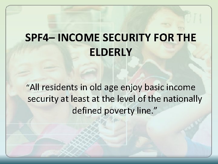 SPF 4– INCOME SECURITY FOR THE ELDERLY “All residents in old age enjoy basic