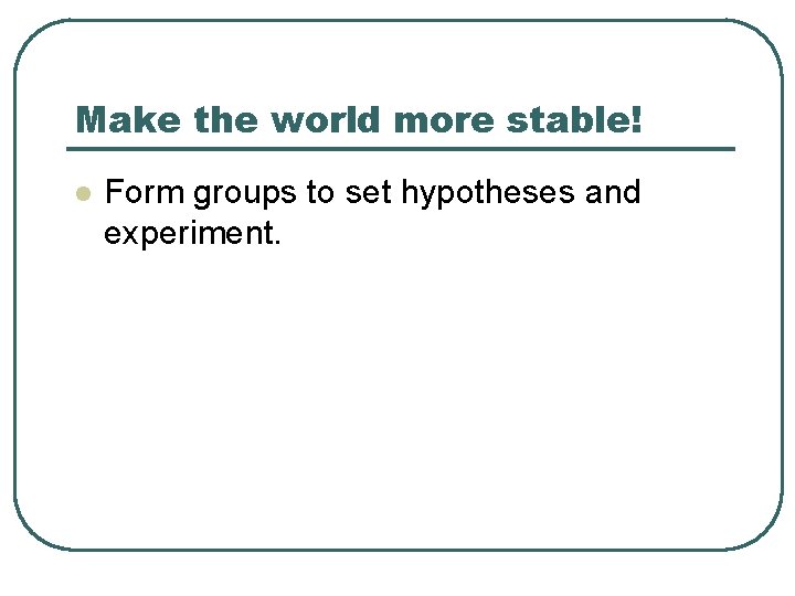 Make the world more stable! l Form groups to set hypotheses and experiment. Make the world more stable! l Form groups to set hypotheses and experiment.