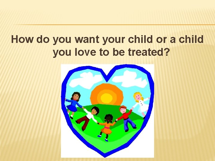 How do you want your child or a child you love to be treated?