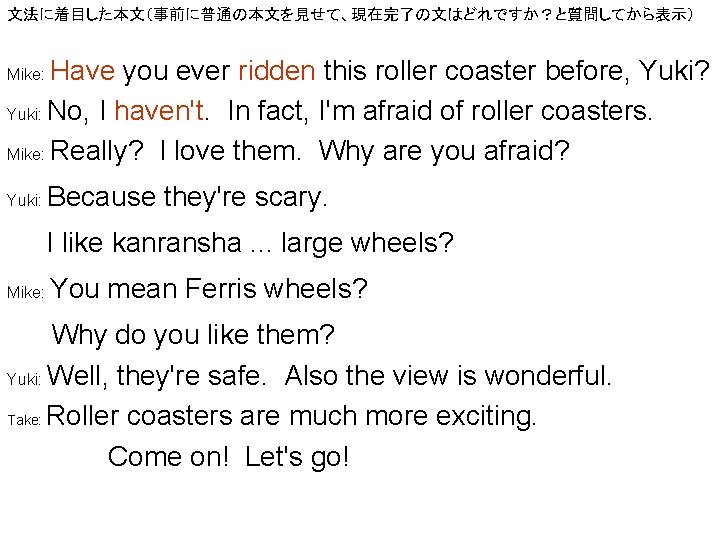 文法に着目した本文（事前に普通の本文を見せて、現在完了の文はどれですか？と質問してから表示） Have you ever ridden this roller coaster before, Yuki? Yuki: No, I haven't.