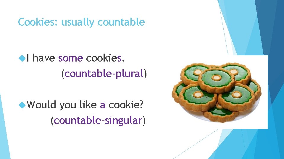 Cookies: usually countable I have some cookies. (countable-plural) Would you like a cookie? (countable-singular)