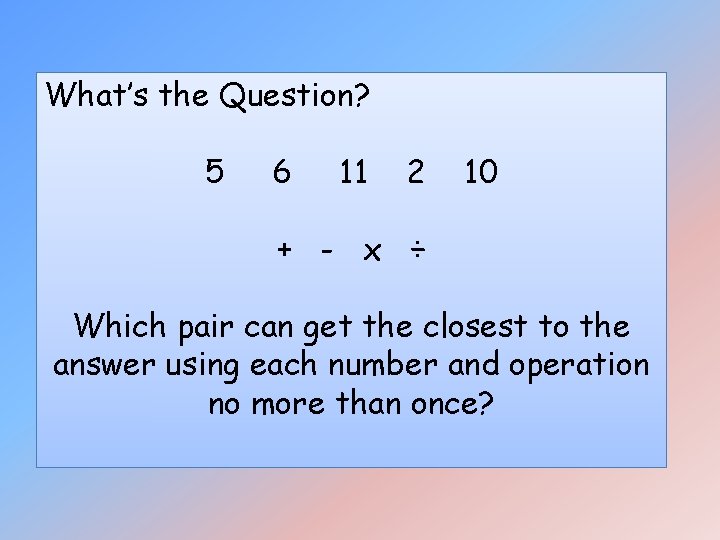 What’s the Question? 5 6 11 2 10 + - x ÷ Which pair What’s the Question? 5 6 11 2 10 + - x ÷ Which pair