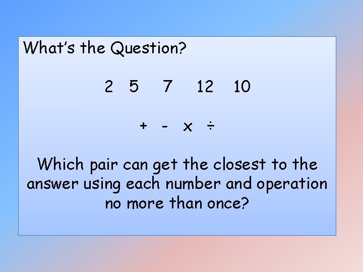 What’s the Question? 2 5 7 12 10 + - x ÷ Which pair What’s the Question? 2 5 7 12 10 + - x ÷ Which pair