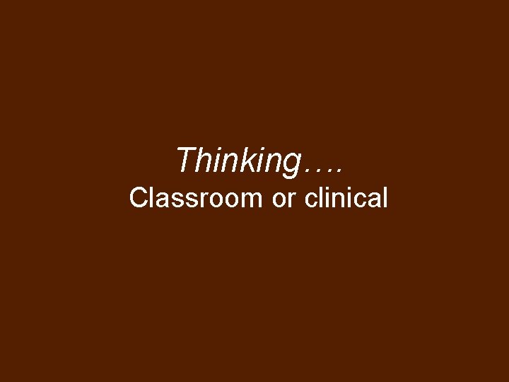 Thinking…. Classroom or clinical 