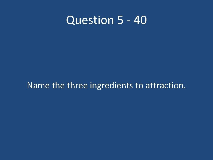 Question 5 - 40 Name three ingredients to attraction. 