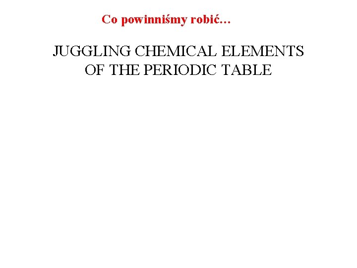 Co powinniśmy robić… JUGGLING CHEMICAL ELEMENTS OF THE PERIODIC TABLE 