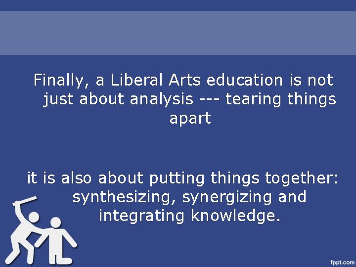 Finally, a Liberal Arts education is not just about analysis --- tearing things apart