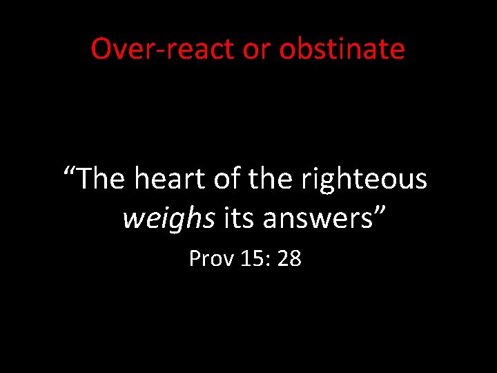 Over-react or obstinate “The heart of the righteous weighs its answers” Prov 15: 28