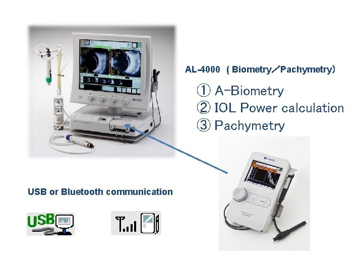 AL-4000 ( Biometry／Pachymetry） ① A-Biometry ② IOL Power calculation ③ Pachymetry USB or Bluetooth