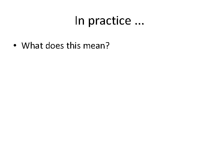 In practice. . . • What does this mean? 