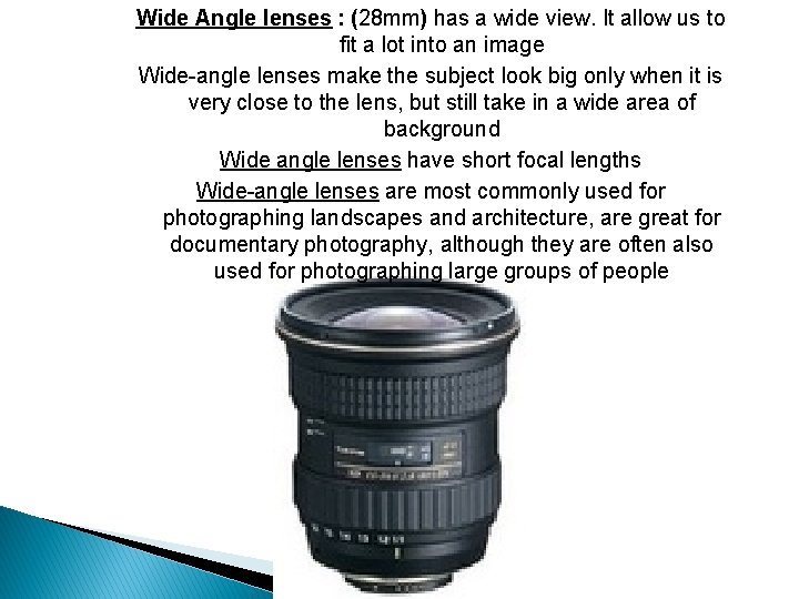 Wide Angle lenses : (28 mm) has a wide view. It allow us to