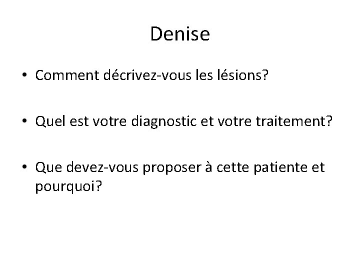 Denise • Comment décrivez-vous les lésions? • Quel est votre diagnostic et votre traitement?