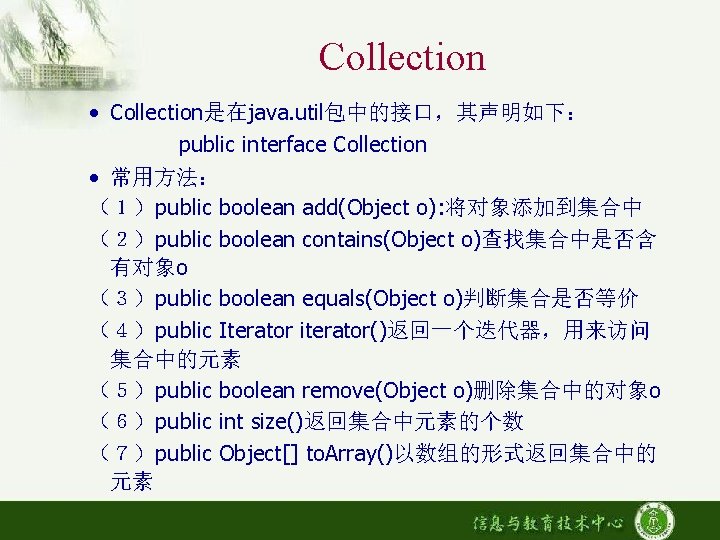 Collection • Collection是在java. util包中的接口，其声明如下： public interface Collection • 常用方法： （１）public boolean add(Object o): 将对象添加到集合中