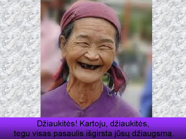 Džiaukitės! Kartoju, džiaukitės, tegu visas pasaulis išgirsta jūsų džiaugsmą. 