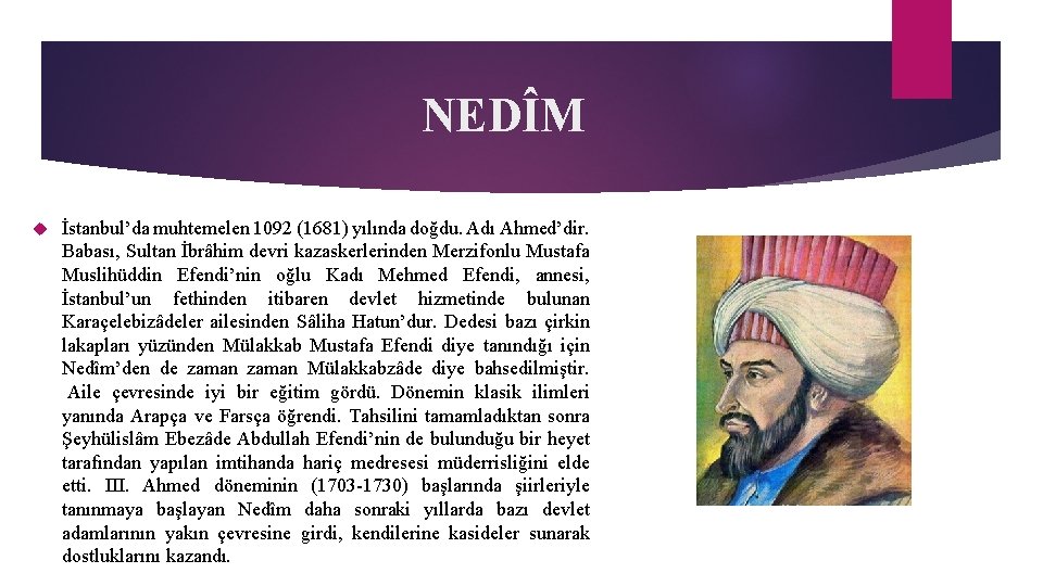 NEDÎM İstanbul’da muhtemelen 1092 (1681) yılında doğdu. Adı Ahmed’dir. Babası, Sultan İbrâhim devri kazaskerlerinden