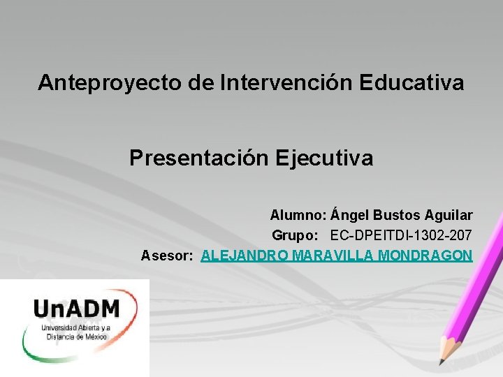 Anteproyecto de Intervención Educativa Presentación Ejecutiva Alumno: Ángel Bustos Aguilar Grupo: EC-DPEITDI-1302 -207 Asesor: