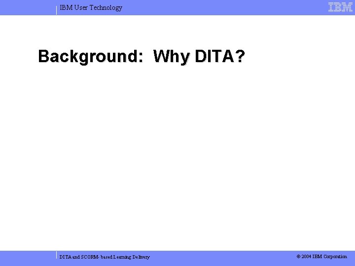 IBM User Technology Background: Why DITA? DITA and SCORM- based Learning Delivery © 2004