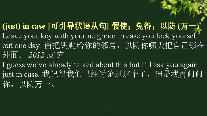 (just) in case [可引导状语从句] 假使；免得；以防 (万一) Leave your key with your neighbor in case