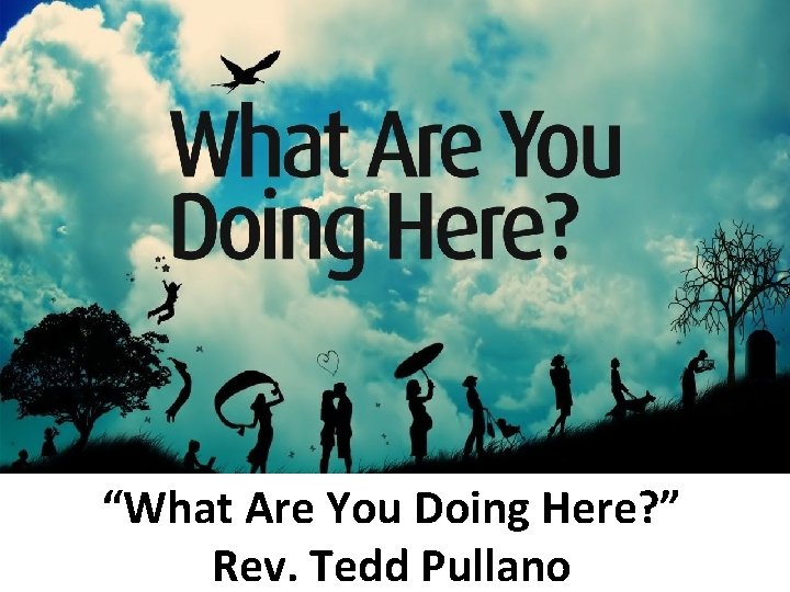 “What Are You Doing Here? ” Rev. Tedd Pullano 