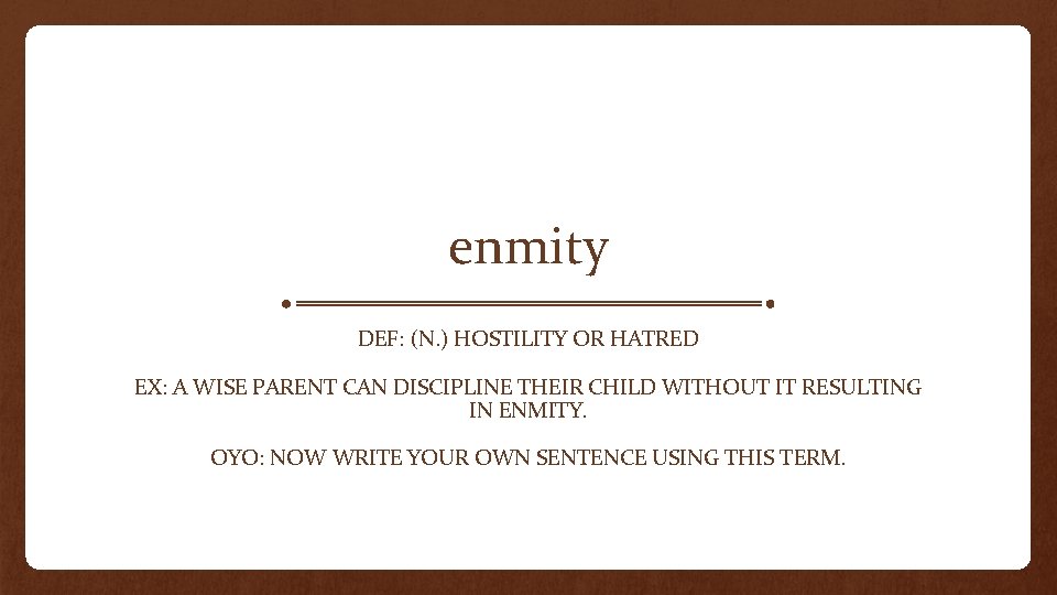 enmity DEF: (N. ) HOSTILITY OR HATRED EX: A WISE PARENT CAN DISCIPLINE THEIR