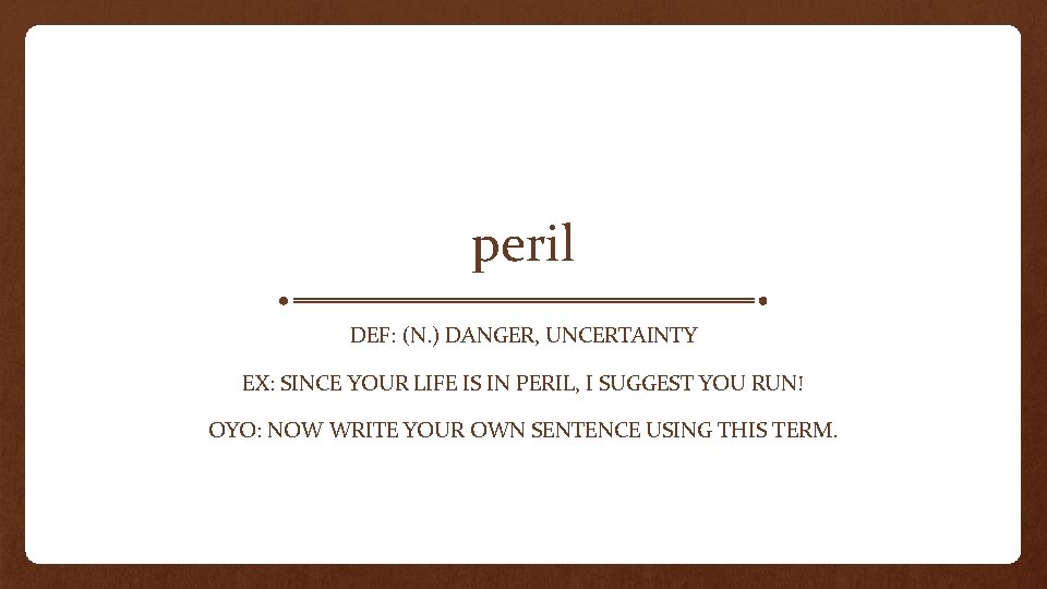 peril DEF: (N. ) DANGER, UNCERTAINTY EX: SINCE YOUR LIFE IS IN PERIL, I