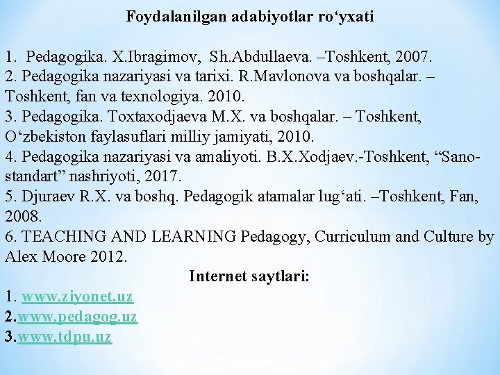 Foydalanilgan adabiyotlar ro‘yxati 1. Pedagogika. X. Ibragimov, Sh. Abdullaeva. –Toshkent, 2007. 2. Pedagogika nazariyasi