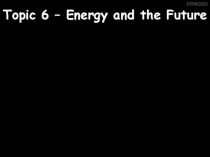 07/09/2021 Topic 6 – Energy and the Future 