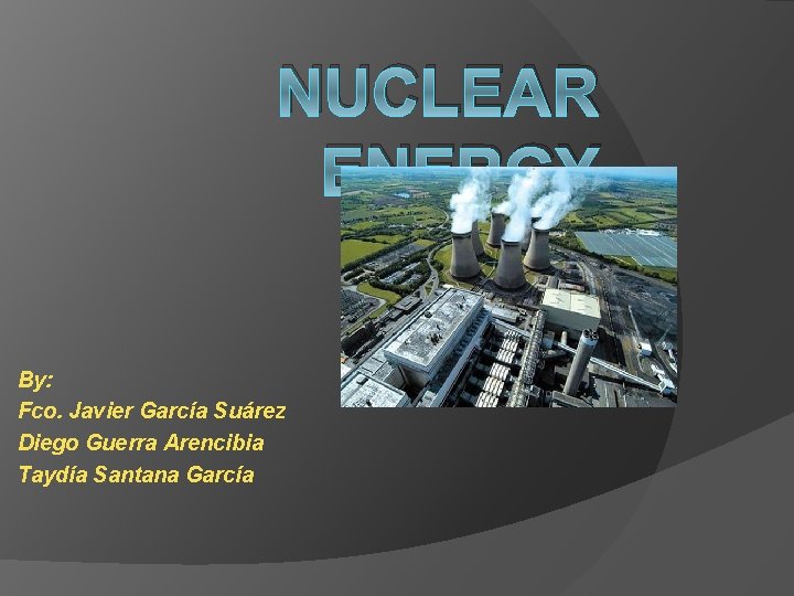 NUCLEAR ENERGY By: Fco. Javier García Suárez Diego Guerra Arencibia Taydía Santana García 