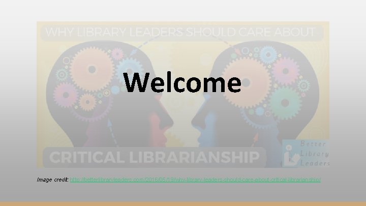 Welcome Image credit: http: //betterlibraryleaders. com/2016/05/19/why-library-leaders-should-care-about-critical-librarianship/ 