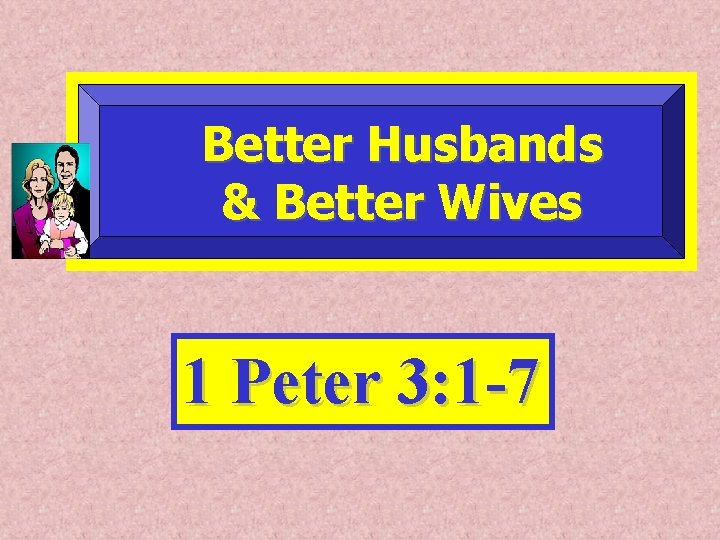 Better Husbands & Better Wives 1 Peter 3: 1 -7 