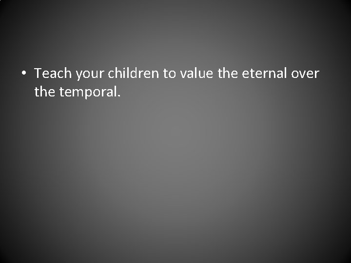  • Teach your children to value the eternal over the temporal. 