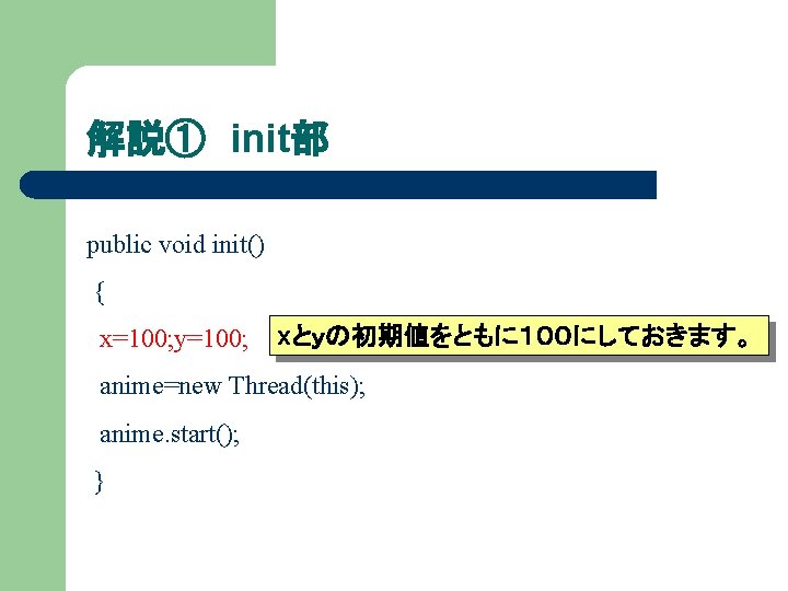 解説① init部 public void init() { x=100; y=100; xとｙの初期値をともに１００にしておきます。 anime=new Thread(this); anime. start(); }