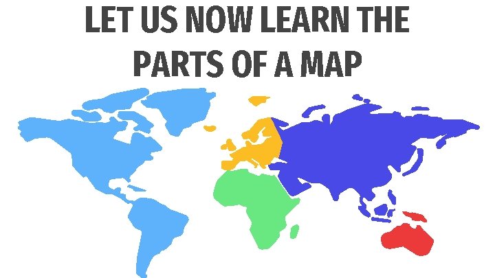 LET US NOW LEARN THE PARTS OF A MAP 