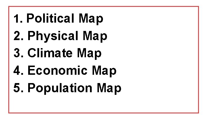 1. Political Map 2. Physical Map 3. Climate Map 4. Economic Map 5. Population