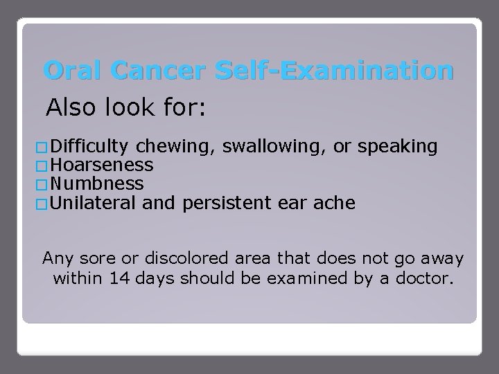 Oral Cancer Self-Examination Also look for: �Difficulty chewing, swallowing, or speaking �Hoarseness �Numbness �Unilateral