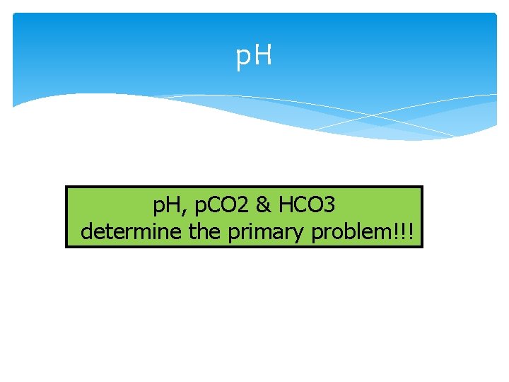 p. H, p. CO 2 & HCO 3 determine the primary problem!!! 