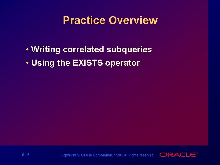 Practice Overview • Writing correlated subqueries • Using the EXISTS operator 6 -15 Copyright